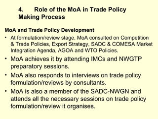 4. Role of the MoA in Trade Policy Making   Process MoA and Trade Policy Development At formulation/review stage, MoA consulted on Competition & Trade Policies, Export Strategy, SADC & COMESA Market Integration Agenda, AGOA and WTO Policies. MoA achieves it by attending IMCs and NWGTP preparatory sessions. MoA also responds to interviews on trade policy formulation/reviews by consultants.  MoA is also a member of the SADC-NWGN and attends all the necessary sessions on trade policy formulation/review it organises.  
