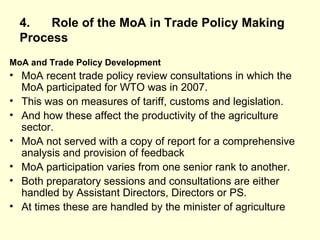 4. Role of the MoA in Trade Policy Making   Process MoA and Trade Policy Development MoA recent trade policy review consultations in which the MoA participated for WTO was in 2007. This was on measures of tariff, customs and legislation. And how these affect the productivity of the agriculture sector.  MoA not served with a copy of report for a comprehensive analysis and provision of feedback MoA participation varies from one senior rank to another.  Both preparatory sessions and consultations are either handled by Assistant Directors, Directors or PS.  At times these are handled by the minister of agriculture  