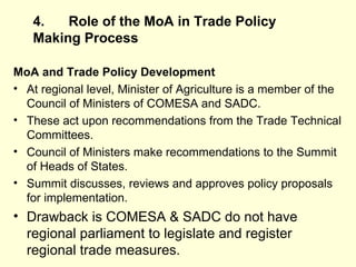 4. Role of the MoA in Trade Policy Making   Process MoA and Trade Policy Development At regional level, Minister of Agriculture is a member of the Council of Ministers of COMESA and SADC. These act upon recommendations from the Trade Technical Committees. Council of Ministers make recommendations to the Summit of Heads of States. Summit discusses, reviews and approves policy proposals for implementation.  Drawback is COMESA & SADC do not have regional parliament to legislate and register regional trade measures.  