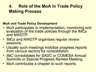 4. Role of the MoA in Trade Policy Making   Process MoA and Trade Policy Development MoA participates in implementation, monitoring and evaluation of the trade policies through the IMCs and NWGTP. IMCs and NWGTP organises regular review sessions. Usually such meetings mobilize progress reports from various sectors for consolidation. IMC consolidates for SADC or COMESA Annual Summits or Special Progress Review Meeting. MoA contributes a chapter to such reports.  