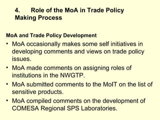 4. Role of the MoA in Trade Policy Making   Process MoA and Trade Policy Development MoA occasionally makes some self initiatives in developing comments and views on trade policy issues.  MoA made comments on assigning roles of institutions in the NWGTP.  MoA submitted comments to the MoIT on the list of sensitive products. MoA compiled comments on the development of COMESA Regional SPS Laboratories.  