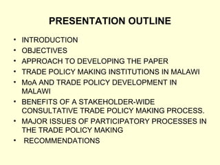 PRESENTATION OUTLINE INTRODUCTION OBJECTIVES  APPROACH TO DEVELOPING THE PAPER TRADE POLICY MAKING INSTITUTIONS IN MALAWI MoA AND TRADE POLICY DEVELOPMENT IN MALAWI BENEFITS OF A STAKEHOLDER-WIDE CONSULTATIVE TRADE POLICY MAKING PROCESS. MAJOR ISSUES OF PARTICIPATORY PROCESSES IN THE TRADE POLICY MAKING RECOMMENDATIONS 