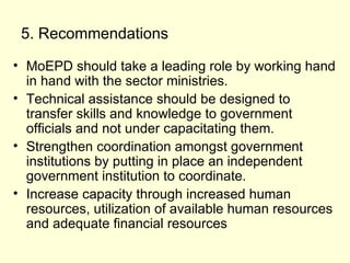 5. Recommendations MoEPD should take a leading role by working hand in hand with the sector ministries. Technical assistance should be designed to transfer skills and knowledge to government officials and not under capacitating them.  Strengthen coordination amongst government institutions by putting in place an independent government institution to coordinate. Increase capacity through increased human resources, utilization of available human resources and adequate financial resources  