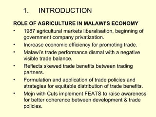 1. INTRODUCTION ROLE OF AGRICULTURE IN MALAWI’S ECONOMY 1987 agricultural markets liberalisation, beginning of government company privatization. Increase economic efficiency for promoting trade. Malawi’s trade performance dismal with a negative visible trade balance. Reflects skewed trade benefits between trading partners. Formulation and application of trade policies and strategies for equitable distribution of trade benefits. Mejn with Cuts implement FEATS to raise awareness for better coherence between development & trade policies.  