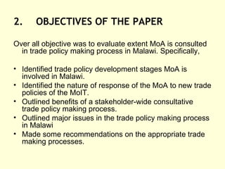2. OBJECTIVES OF THE PAPER Over all objective was to evaluate extent MoA is consulted in trade policy making process in Malawi. Specifically,  Identified trade policy development stages MoA is involved in Malawi. Identified the nature of response of the MoA to new trade policies of the MoIT. Outlined benefits of a stakeholder-wide consultative trade policy making process. Outlined major issues in the trade policy making process in Malawi Made some recommendations on the appropriate trade making processes. 