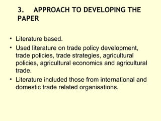 3. APPROACH TO DEVELOPING THE  PAPER Literature based. Used literature on trade policy development, trade policies, trade strategies, agricultural policies, agricultural economics and agricultural trade. Literature included those from international and domestic trade related organisations.  