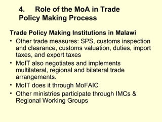 4. Role of the MoA in Trade Policy Making   Process Trade Policy Making Institutions in Malawi Other trade measures: SPS, customs inspection and clearance, customs valuation, duties, import taxes, and export taxes MoIT also negotiates and implements multilateral, regional and bilateral trade arrangements. MoIT does it through MoFAIC Other ministries participate through IMCs & Regional Working Groups  