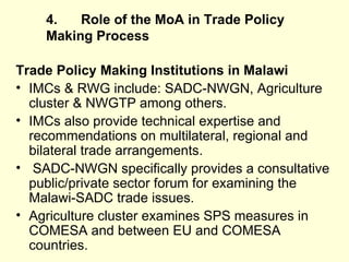4. Role of the MoA in Trade Policy Making   Process Trade Policy Making Institutions in Malawi IMCs & RWG include: SADC-NWGN, Agriculture cluster & NWGTP among others. IMCs also provide technical expertise and recommendations on multilateral, regional and bilateral trade arrangements. SADC-NWGN specifically provides a consultative public/private sector forum for examining the Malawi-SADC trade issues. Agriculture cluster examines SPS measures in COMESA and between EU and COMESA countries.  