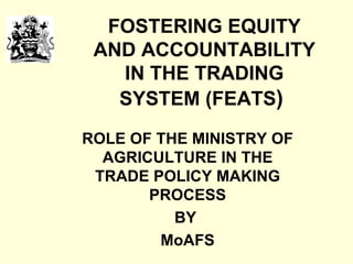 FOSTERING EQUITY AND ACCOUNTABILITY IN THE TRADING SYSTEM (FEATS )   ROLE OF THE MINISTRY OF AGRICULTURE IN THE TRADE POLICY MAKING PROCESS BY  MoAFS 