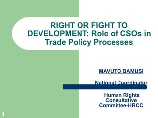 RIGHT OR FIGHT TO DEVELOPMENT: Role of CSOs in Trade Policy Processes MAVUTO BAMUSI National Coordinator Human Rights Consultative Committee-HRCC 