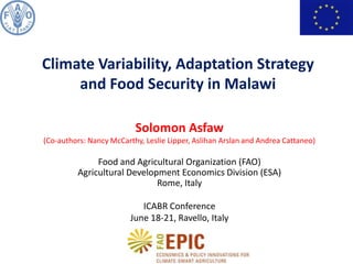 Solomon Asfaw
(Co-authors: Nancy McCarthy, Leslie Lipper, Aslihan Arslan and Andrea Cattaneo)
Food and Agricultural Organization (FAO)
Agricultural Development Economics Division (ESA)
Rome, Italy
ICABR Conference
June 18-21, Ravello, Italy
Climate Variability, Adaptation Strategy
and Food Security in Malawi
 