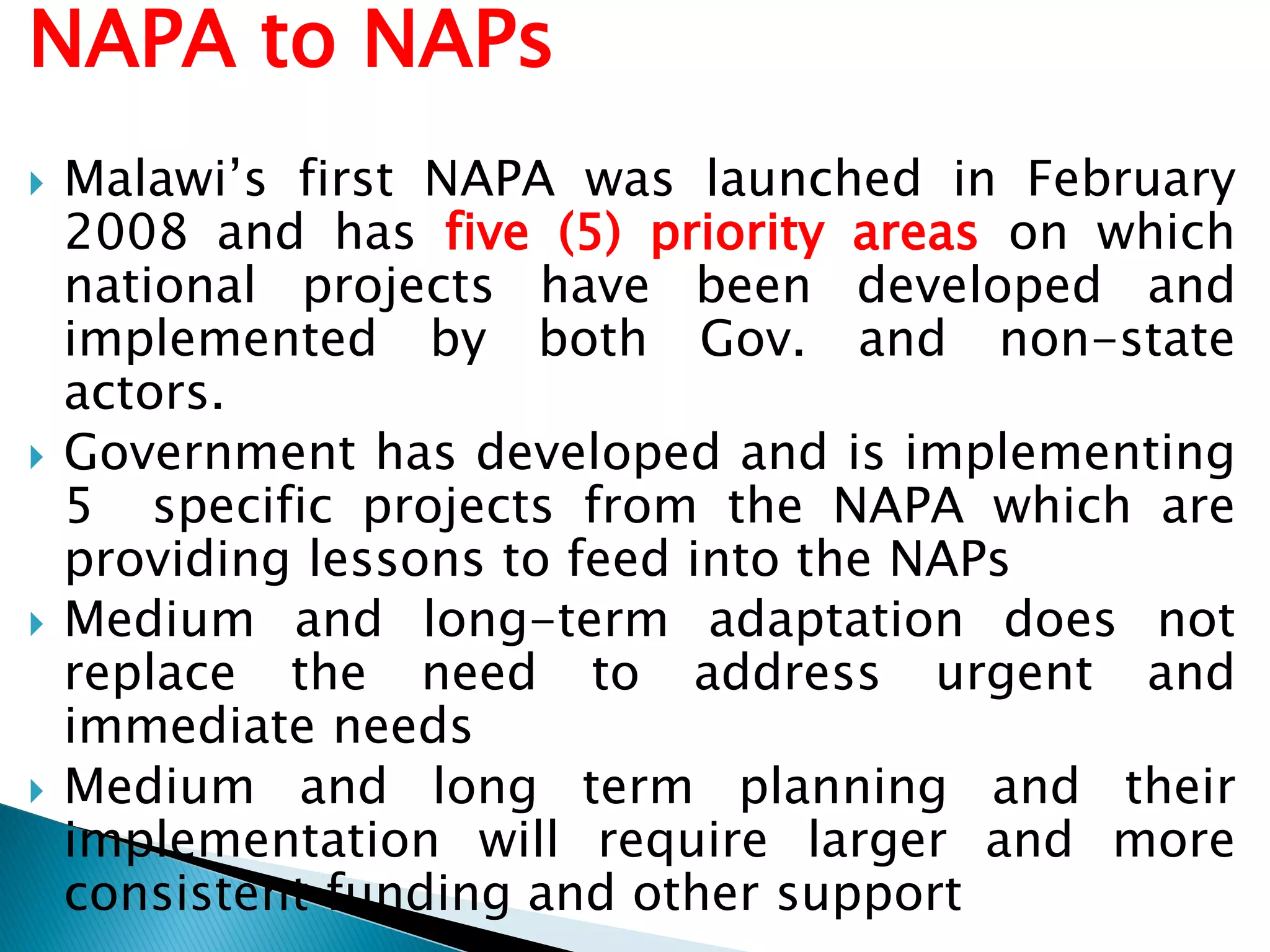 NAPA to NAPs
 Malawi’s first NAPA was launched in February
2008 and has five (5) priority areas on which
national projects have been developed and
implemented by both Gov. and non-state
actors.
 Government has developed and is implementing
5 specific projects from the NAPA which are
providing lessons to feed into the NAPs
 Medium and long-term adaptation does not
replace the need to address urgent and
immediate needs
 Medium and long term planning and their
implementation will require larger and more
consistent funding and other support
 