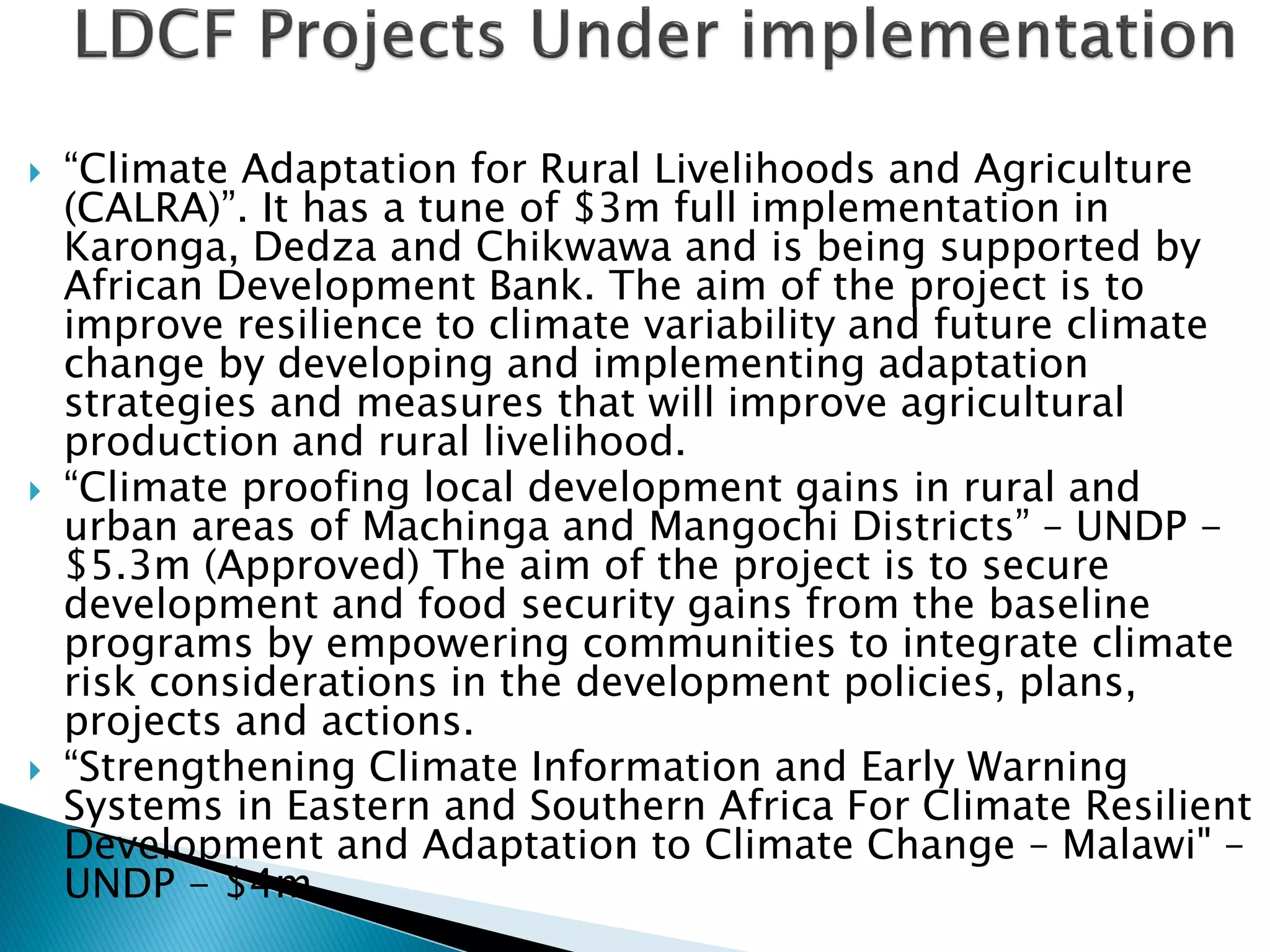  “Climate Adaptation for Rural Livelihoods and Agriculture
(CALRA)”. It has a tune of $3m full implementation in
Karonga, Dedza and Chikwawa and is being supported by
African Development Bank. The aim of the project is to
improve resilience to climate variability and future climate
change by developing and implementing adaptation
strategies and measures that will improve agricultural
production and rural livelihood.
 “Climate proofing local development gains in rural and
urban areas of Machinga and Mangochi Districts” – UNDP -
$5.3m (Approved) The aim of the project is to secure
development and food security gains from the baseline
programs by empowering communities to integrate climate
risk considerations in the development policies, plans,
projects and actions.
 “Strengthening Climate Information and Early Warning
Systems in Eastern and Southern Africa For Climate Resilient
Development and Adaptation to Climate Change – Malawi" –
UNDP - $4m .
 