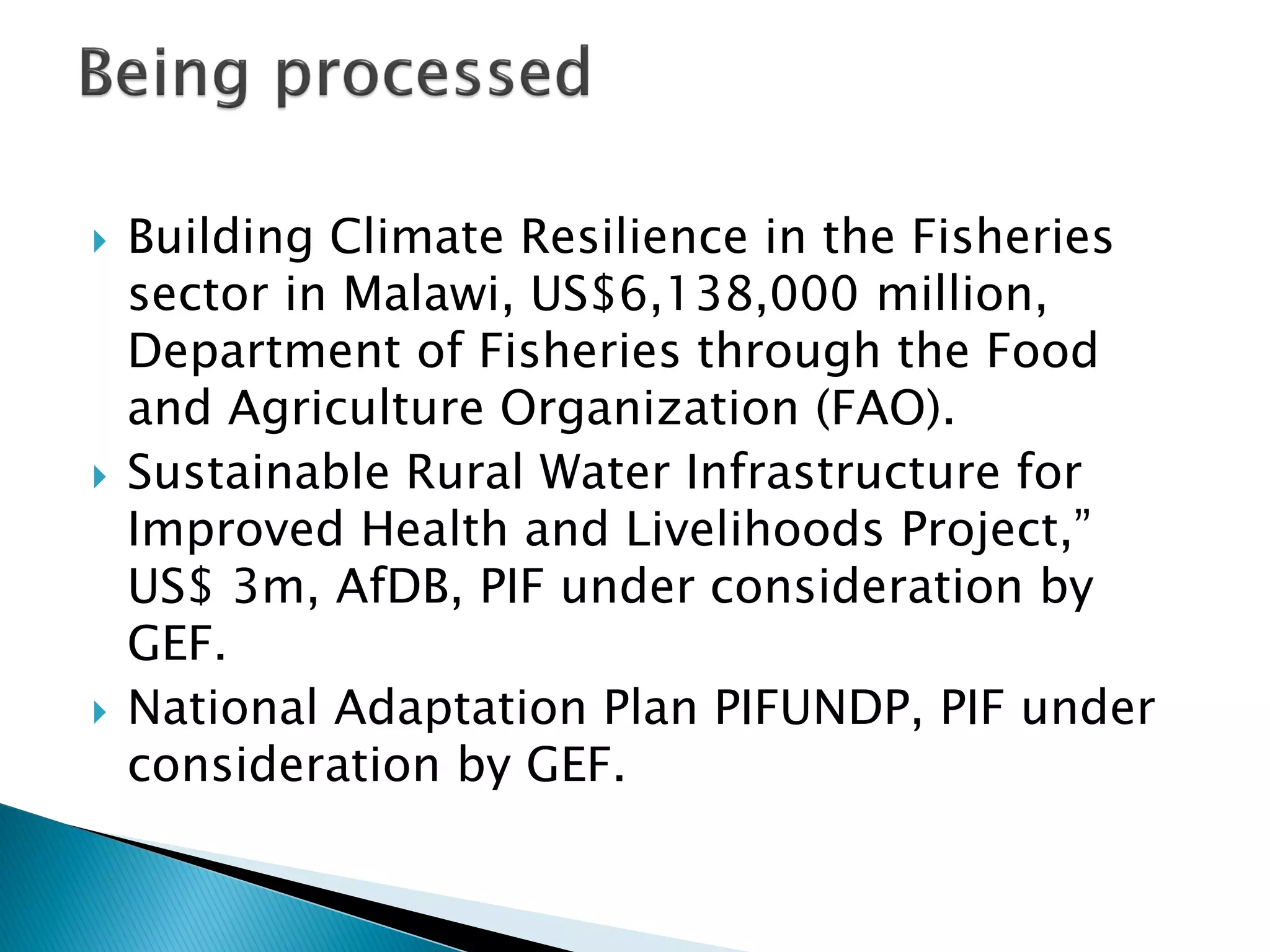  Building Climate Resilience in the Fisheries
sector in Malawi, US$6,138,000 million,
Department of Fisheries through the Food
and Agriculture Organization (FAO).
 Sustainable Rural Water Infrastructure for
Improved Health and Livelihoods Project,”
US$ 3m, AfDB, PIF under consideration by
GEF.
 National Adaptation Plan PIFUNDP, PIF under
consideration by GEF.
 