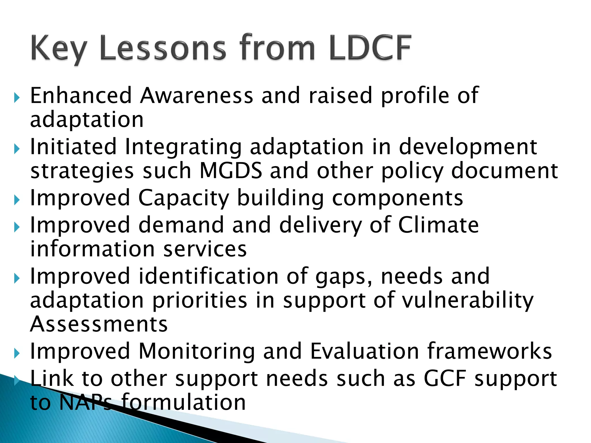  Enhanced Awareness and raised profile of
adaptation
 Initiated Integrating adaptation in development
strategies such MGDS and other policy document
 Improved Capacity building components
 Improved demand and delivery of Climate
information services
 Improved identification of gaps, needs and
adaptation priorities in support of vulnerability
Assessments
 Improved Monitoring and Evaluation frameworks
 Link to other support needs such as GCF support
to NAPs formulation
 