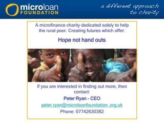 A microfinance charity dedicated solely to help
the rural poor. Creating futures which offer:
Hope not hand outs.
What next…?
If you are interested in finding out more, then
contact:
Peter Ryan - CEO
peter.ryan@microloanfoundation .org.uk
Phone: 07742630382
 