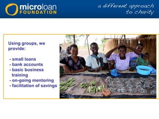 Using groups, we
provide:
- small loans
- bank accounts
- basic business
training
- on-going mentoring
- facilitation of savings
 