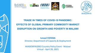 TRADE IN TIMES OF COVID-19 PANDEMIC:
EFFECTS OF GLOBAL PRIMARY COMMODITY MARKET
DISRUPTION ON GROWTH AND POVERTY IN MALAWI
Ismael FOFANA
Director, Department of Capacity & Deployment
AKADEMIYA2063 Country Policy Event - Malawi
Virtual - April 28, 2021
 