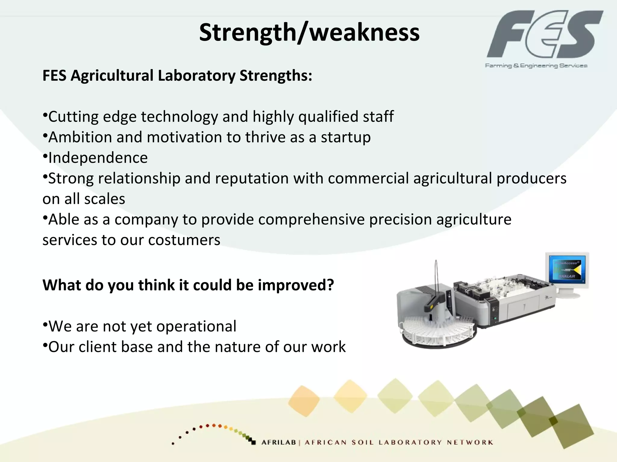 Strength/weakness
FES Agricultural Laboratory Strengths:
•Cutting edge technology and highly qualified staff
•Ambition and motivation to thrive as a startup
•Independence
•Strong relationship and reputation with commercial agricultural producers
on all scales
•Able as a company to provide comprehensive precision agriculture
services to our costumers
What do you think it could be improved?
•We are not yet operational
•Our client base and the nature of our work