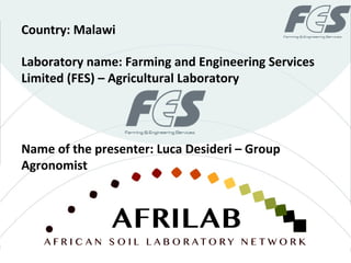 Laboratory name: Farming and Engineering Services
Limited (FES) – Agricultural Laboratory
Country: Malawi
Name of the presenter: Luca Desideri – Group
Agronomist
 