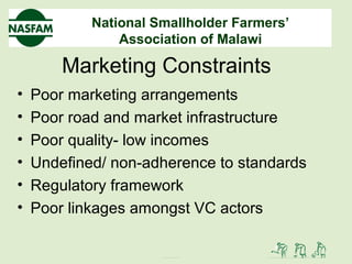 National Smallholder Farmers’
Association of Malawi
Marketing Constraints
• Poor marketing arrangements
• Poor road and market infrastructure
• Poor quality- low incomes
• Undefined/ non-adherence to standards
• Regulatory framework
• Poor linkages amongst VC actors
 