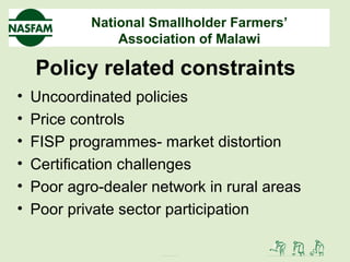 National Smallholder Farmers’
Association of Malawi
Policy related constraints
• Uncoordinated policies
• Price controls
• FISP programmes- market distortion
• Certification challenges
• Poor agro-dealer network in rural areas
• Poor private sector participation
 