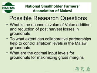 National Smallholder Farmers’
Association of Malawi
Possible Research Questions
• What is the economic value of Value addition
and reduction of post harvest losses in
groundnuts
• To what extent can collaborative partnerships
help to control aflatoxin levels in the Malawi
groundnuts
• What are the optimal input levels for
groundnuts for maximizing gross margins
 