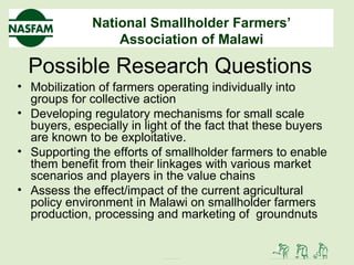 National Smallholder Farmers’
Association of Malawi
Possible Research Questions
• Mobilization of farmers operating individually into
groups for collective action
• Developing regulatory mechanisms for small scale
buyers, especially in light of the fact that these buyers
are known to be exploitative.
• Supporting the efforts of smallholder farmers to enable
them benefit from their linkages with various market
scenarios and players in the value chains
• Assess the effect/impact of the current agricultural
policy environment in Malawi on smallholder farmers
production, processing and marketing of groundnuts
 