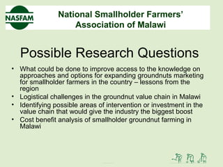 National Smallholder Farmers’
Association of Malawi
Possible Research Questions
• What could be done to improve access to the knowledge on
approaches and options for expanding groundnuts marketing
for smallholder farmers in the country – lessons from the
region
• Logistical challenges in the groundnut value chain in Malawi
• Identifying possible areas of intervention or investment in the
value chain that would give the industry the biggest boost
• Cost benefit analysis of smallholder groundnut farming in
Malawi
 