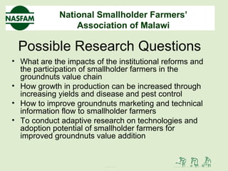 National Smallholder Farmers’
Association of Malawi
Possible Research Questions
• What are the impacts of the institutional reforms and
the participation of smallholder farmers in the
groundnuts value chain
• How growth in production can be increased through
increasing yields and disease and pest control
• How to improve groundnuts marketing and technical
information flow to smallholder farmers
• To conduct adaptive research on technologies and
adoption potential of smallholder farmers for
improved groundnuts value addition
 