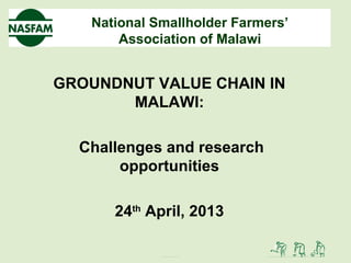 National Smallholder Farmers’
Association of Malawi
GROUNDNUT VALUE CHAIN IN
MALAWI:
Challenges and research
opportunities
24th
April, 2013
 
