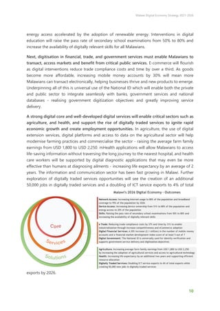 Malawi Digital Economy Strategy 2021-2026
10
energy access accelerated by the adoption of renewable energy. Interventions in digital
education will raise the pass rate of secondary school examinations from 50% to 80% and
increase the availability of digitally relevant skills for all Malawians.
Next, digitisation in financial, trade, and government services must enable Malawians to
transact, access markets and benefit from critical public services. E-commerce will flourish
as digital interventions reduce trade compliance costs and time by over a third. As goods
become more affordable, increasing mobile money accounts by 30% will mean more
Malawians can transact electronically, helping businesses thrive and new products to emerge.
Underpinning all of this is universal use of the National ID which will enable both the private
and public sector to integrate seamlessly with banks, government services and national
databases - realising government digitization objectives and greatly improving service
delivery.
A strong digital core and well-developed digital services will enable critical sectors such as
agriculture, and health, and support the rise of digitally traded services to ignite rapid
economic growth and create employment opportunities. In agriculture, the use of digital
extension services, digital platforms and access to data on the agricultural sector will help
modernise farming practices and commercialise the sector - raising the average farm family
earnings from USD 1,800 to USD 2,250. mHealth applications will allow Malawians to access
life-saving information without traversing the long journey to the nearest hospital, and health
care workers will be supported by digital diagnostic applications that may even be more
effective than humans at diagnosing ailments - increasing life expectancy by an average of 2
years. The information and communication sector has been fast growing in Malawi. Further
exploration of digitally traded services opportunities will see the creation of an additional
50,000 jobs in digitally traded services and a doubling of ICT service exports to 4% of total
exports by 2026.
 