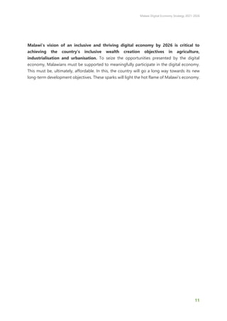 Malawi Digital Economy Strategy 2021-2026
11
Malawi’s vision of an inclusive and thriving digital economy by 2026 is critical to
achieving the country’s inclusive wealth creation objectives in agriculture,
industrialisation and urbanisation. To seize the opportunities presented by the digital
economy, Malawians must be supported to meaningfully participate in the digital economy.
This must be, ultimately, affordable. In this, the country will go a long way towards its new
long-term development objectives. These sparks will light the hot flame of Malawi’s economy.
 