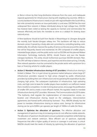 Malawi Digital Economy Strategy 2021-2026
15
or Beira is driven by their long distribution distances from the coast, and inadequate
regional agreements for infrastructure-sharing with neighbouring countries. While in-
country backbone infrastructure is nearly on par with regional leaders like South Africa,
last mile connectivity remains an issue particularly in rural areas. ESCOM has the most
widespread fibre network in Malawi distributed along its high voltage lines. ESCOM
has however been noted as lacking the capacity to maintain and commercialise the
network effectively and lacks the mandate to serve as a catalyst for drawing down
national prices.
A fibre backbone should be built from Nacala in Mozambique to Lilongwe alongside
the recently built Nacala-Lilongwe railway line. This backbone will help to reduce
domestic prices if owned by a body able and committed to controlling landing costs.
Additionally, this will also improve the quality of service as the area around the railway-
line will be frequently cleared and maintained. An SPV composed of smaller players,
interested larger players, and the public sector such as ESCOM and the planned Malawi
Information Technology Authority (MITA), should finance and own the Nacala-
Lilongwe backbone. This entity should furthermore purchase ESCOM domestic fiber.
This SPV will help to balance interests, pool expertise and drive down pricing. Critically,
fibre network operation must be contracted to the private sector with a provision for a
loan or financing vehicle for smaller players.
● Action 2: Mandate infrastructure sharing of ICT providers. Infrastructure sharing is
limited in Malawi. This is in part driven by perverse market behaviour where large ICT
infrastructure providers respond to high prices charged by public infrastructure
providers by building their own infrastructure and recuperating the expenditure by also
charging high prices. The subsequent duplication of infrastructure, high operating
costs, and high costs to lease for smaller players have resulted in an inefficient market
that is hostile to competition. In order to bring down prices, encourage the proliferation
of smaller ISPs and to create a more efficient market, the regulator needs to mandate
infrastructure sharing of ICT providers. Moreover, The Communications Act 2016 states:
“The Authority shall regulate the implementation of interconnection, access, co-
location and infrastructure sharing, based on the catalogues, interconnection
agreements and framed tariffs enforced by licensees”. Thus, MACRA already has the
power to mandate infrastructure sharing to reduce costs. Savings for infrastructure
sharing can be up to $300m per operator per length of 1000km of cable (for fibre).
● Action 3: Optimise the allocation of spectrum. The effective allocation and
management of spectrum is key to increasing access to cost-effective mobile networks.
The allocation of spectrum should seek to ensure sustained competition while fostering
investment and network extension. More efficient use of spectrum, especially
frequencies that offer a higher quality of service or coverage in rural areas, is critical.
MACRA should meet the needs of industry by optimising the allocation of spectrum
 