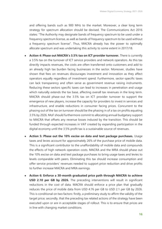 Malawi Digital Economy Strategy 2021-2026
16
and offering bands such as 900 MHz to the market. Moreover, a clear long term
strategy for spectrum allocation should be devised. The Communications Act 2016
states: “The Authority may designate bands of frequency spectrum to be used under a
frequency spectrum license, as well as bands of frequency spectrum to be used without
a frequency spectrum license”. Thus, MACRA already has the power to optimally
allocate spectrum and was undertaking this activity to some extent in 2017/18.
● Action 4: Phase out MACRA’s 3.5% tax on ICT provider turnover. There is currently
a 3.5% tax on the turnover of ICT service providers and network operators. As this tax
directly impacts revenues, the costs are often transferred onto customers and add to
an already high tax burden facing businesses in the sector. Moreover, studies have
shown that fees on revenues discourages investment and innovation as they affect
operators equally regardless of investment spend. Furthermore, sector-specific taxes
can lack transparency and often serve as government revenue raising instruments.
Reducing these sectors specific taxes can lead to increases in penetration and usage
which naturally extends the tax base, affecting overall tax revenues in the long term.
MACRA should phase-out the 3.5% tax on ICT provider turnover to support the
emergence of new players, increase the capacity for providers to invest in services and
infrastructure, and enable reductions in consumer facing prices. Concurrent to the
phasing out of the tax on turnover should be the phasing in of a tax on profits equating
3.5% by 2026. MoF should furthermore commit to allocating annual budgetary support
to MACRA that offsets any revenue losses induced by the transition. This should be
funded through expected increases in VAT created by expanding participation in the
digital economy until the 3.5% profit tax is a sustainable source of revenues.
● Action 5: Phase out the 10% excise on data and text package purchases. Usage
taxes and levies account for approximately 26% of the purchase price of mobile data.
This is a significant contributor to the unaffordability of mobile data and compounds
the effects of high network operation costs. MACRA and the MRA should phase out
the 10% excise on data and text package purchases to bring usage taxes and levies to
levels comparable with peers. Eliminating this tax should increase consumption and
offer service providers’ revenues needed to support price reduction and drive profits
to further increase MACRA and MRA earnings.
● Action 6: Enforce a 30-month graduated price path through MACRA to achieve
USD 2.10 per GB by 2026. The preceding interventions will result in significant
reductions in the cost of data. MACRA should enforce a price plan that gradually
reduces the price of mobile data from USD 4.76 per GB to USD 2.1 per GB by 2026.
This is conditional on two factors: firstly, a preliminary study to affirm the validity of the
target price; secondly, that the preceding tax related actions of the strategy have been
executed upon or are in acceptable stages of rollout. This is to ensure that prices are
in line with changing market conditions.
 