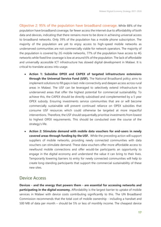 Malawi Digital Economy Strategy 2021-2026
17
Objective 2: 95% of the population have broadband coverage. While 88% of the
population have broadband coverage, far fewer access the internet due to affordability of both
data and devices, indicating that there remains more to be done in achieving universal access
to broadband networks. Only 39% of the population has a mobile phone subscription. The
majority of the population are yet to enjoy access to high-speed mobile networks as
underserved communities are not commercially viable for network operators. The majority of
the population is covered by 2G mobile networks, 77% of the population have access to 4G
networks while fixed line coverage is low at around 6% of the population. The lack of affordable
and universally accessible ICT infrastructure has slowed digital development in Malawi. It is
critical to translate access into usage.
● Action 1: Subsidise OPEX and CAPEX of targeted infrastructure extensions
through the Universal Service Fund (USF). The National Broadband policy aims to
implement solutions to fill gaps in last-mile connectivity and deepen access across rural
areas in Malawi. The USF can be leveraged to selectively extend infrastructure to
underserved areas that offer the highest potential for commercial sustainability. To
achieve this, the CAPEX should be directly subsidised and complemented by a 5 year
OPEX subsidy. Ensuring investments service communities that are or will become
commercially sustainable will prevent continued reliance on OPEX subsidies that
consume USF resources which could otherwise be targeted at more impactful
interventions. Therefore, the USF should sequentially prioritise investments from lowest
to highest OPEX requirements. This should be conducted over the course of the
strategy's life.
● Action 2: Stimulate demand with mobile data vouchers for end-users in newly
covered areas through funding by the USF. While the preceding action will support
suppliers of mobile networks, providing newly connected communities with data
vouchers can stimulate demand. These data vouchers offer more affordable access to
newfound mobile connections and offer would-be participants an opportunity to
engage in the digital economy and understand the value it can bring to their lives.
Temporarily lowering barriers to entry for newly connected communities will help to
create long-standing participants that support the commercial sustainability of these
new sites.
Device Access
Devices - and the energy that powers them - are essential for accessing networks and
participating in the digital economy. Affordability is the largest barrier to uptake of mobile
services in Malawi with device costs contributing significantly to this. The UN Broadband
Commission recommends that the total cost of mobile ownership - including a handset and
500 MB of data per month – should be 5% or less of monthly income. The cheapest device
 