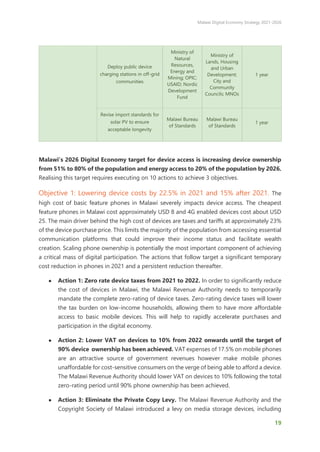 Malawi Digital Economy Strategy 2021-2026
19
Deploy public device
charging stations in off-grid
communities
Ministry of
Natural
Resources,
Energy and
Mining; OPIC;
USAID; Nordic
Development
Fund
Ministry of
Lands, Housing
and Urban
Development;
City and
Community
Councils; MNOs
1 year
Revise import standards for
solar PV to ensure
acceptable longevity
Malawi Bureau
of Standards
Malawi Bureau
of Standards
1 year
Malawi’s 2026 Digital Economy target for device access is increasing device ownership
from 51% to 80% of the population and energy access to 20% of the population by 2026.
Realising this target requires executing on 10 actions to achieve 3 objectives.
Objective 1: Lowering device costs by 22.5% in 2021 and 15% after 2021. The
high cost of basic feature phones in Malawi severely impacts device access. The cheapest
feature phones in Malawi cost approximately USD 8 and 4G enabled devices cost about USD
25. The main driver behind the high cost of devices are taxes and tariffs at approximately 23%
of the device purchase price. This limits the majority of the population from accessing essential
communication platforms that could improve their income status and facilitate wealth
creation. Scaling phone ownership is potentially the most important component of achieving
a critical mass of digital participation. The actions that follow target a significant temporary
cost reduction in phones in 2021 and a persistent reduction thereafter.
● Action 1: Zero rate device taxes from 2021 to 2022. In order to significantly reduce
the cost of devices in Malawi, the Malawi Revenue Authority needs to temporarily
mandate the complete zero-rating of device taxes. Zero-rating device taxes will lower
the tax burden on low-income households, allowing them to have more affordable
access to basic mobile devices. This will help to rapidly accelerate purchases and
participation in the digital economy.
● Action 2: Lower VAT on devices to 10% from 2022 onwards until the target of
90% device ownership has been achieved. VAT expenses of 17.5% on mobile phones
are an attractive source of government revenues however make mobile phones
unaffordable for cost-sensitive consumers on the verge of being able to afford a device.
The Malawi Revenue Authority should lower VAT on devices to 10% following the total
zero-rating period until 90% phone ownership has been achieved.
● Action 3: Eliminate the Private Copy Levy. The Malawi Revenue Authority and the
Copyright Society of Malawi introduced a levy on media storage devices, including
 