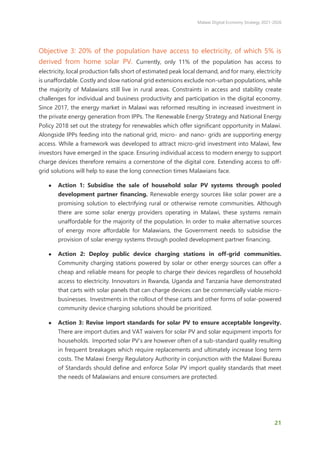 Malawi Digital Economy Strategy 2021-2026
21
Objective 3: 20% of the population have access to electricity, of which 5% is
derived from home solar PV. Currently, only 11% of the population has access to
electricity, local production falls short of estimated peak local demand, and for many, electricity
is unaffordable. Costly and slow national grid extensions exclude non-urban populations, while
the majority of Malawians still live in rural areas. Constraints in access and stability create
challenges for individual and business productivity and participation in the digital economy.
Since 2017, the energy market in Malawi was reformed resulting in increased investment in
the private energy generation from IPPs. The Renewable Energy Strategy and National Energy
Policy 2018 set out the strategy for renewables which offer significant opportunity in Malawi.
Alongside IPPs feeding into the national grid, micro- and nano- grids are supporting energy
access. While a framework was developed to attract micro-grid investment into Malawi, few
investors have emerged in the space. Ensuring individual access to modern energy to support
charge devices therefore remains a cornerstone of the digital core. Extending access to off-
grid solutions will help to ease the long connection times Malawians face.
● Action 1: Subsidise the sale of household solar PV systems through pooled
development partner financing. Renewable energy sources like solar power are a
promising solution to electrifying rural or otherwise remote communities. Although
there are some solar energy providers operating in Malawi, these systems remain
unaffordable for the majority of the population. In order to make alternative sources
of energy more affordable for Malawians, the Government needs to subsidise the
provision of solar energy systems through pooled development partner financing.
● Action 2: Deploy public device charging stations in off-grid communities.
Community charging stations powered by solar or other energy sources can offer a
cheap and reliable means for people to charge their devices regardless of household
access to electricity. Innovators in Rwanda, Uganda and Tanzania have demonstrated
that carts with solar panels that can charge devices can be commercially viable micro-
businesses. Investments in the rollout of these carts and other forms of solar-powered
community device charging solutions should be prioritized.
● Action 3: Revise import standards for solar PV to ensure acceptable longevity.
There are import duties and VAT waivers for solar PV and solar equipment imports for
households. Imported solar PV’s are however often of a sub-standard quality resulting
in frequent breakages which require replacements and ultimately increase long term
costs. The Malawi Energy Regulatory Authority in conjunction with the Malawi Bureau
of Standards should define and enforce Solar PV import quality standards that meet
the needs of Malawians and ensure consumers are protected.
 