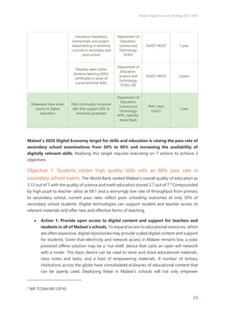 Malawi Digital Economy Strategy 2021-2026
23
Introduce mandatory
learnerships and project-
based testing in technical
curricula in secondary and
post-school
Department of
Education,
Science and
Technology;
FCDO
DoEST; MUST 1 year
Develop open online
distance learning (ODL)
certificates in areas of
scarce technical skills.
Department of
Education,
Science and
Technology;
FCDO; GIZ
DoEST; MUST 3 years
Malawians have wider
access to higher
education
Pilot community computer
labs that support ODL to
university graduates
Department of
Education,
Science and
Technology;
PPPC; MACRA;
World Bank
PPPC; MoI;
DoEST
1 year
Malawi’s 2026 Digital Economy target for skills and education is raising the pass rate of
secondary school examinations from 50% to 80% and increasing the availability of
digitally relevant skills. Realising this target requires executing on 7 actions to achieve 3
objectives.
Objective 1: Students obtain high quality skills with an 80% pass rate in
secondary school exams. The World Bank ranked Malawi’s overall quality of education as
3.13 out of 7 with the quality of science and math education scored 2.7 out of 7.4
Compounded
by high pupil to teacher ratios at 69:1 and a worryingly low rate of throughput from primary
to secondary school, current pass rates reflect poor schooling outcomes at only 50% of
secondary school students. Digital technologies can support student and teacher access to
relevant materials and offer new and effective forms of teaching.
● Action 1: Provide open access to digital content and support for teachers and
students in all of Malawi’s schools. To expand access to educational resources, which
are often expensive, digital repositories may provide scaled digital content and support
for students. Given that electricity and network access in Malawi remains low, a solar
powered offline solution may be a ‘nut-shell’ device that casts an open wifi network
with a router. This basic device can be used to store and share educational materials,
class notes and tasks, and a host of empowering materials. A number of tertiary
institutions across the globe have consolidated eLibraries of educational content that
can be openly used. Deploying these in Malawi’s schools will not only empower
4
WB TCData360 (2016)
 