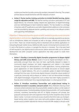 Malawi Digital Economy Strategy 2021-2026
24
students and teachers but also community members interested in learning. The content
of these devices should harmonise with the national curriculum.
● Action 2: Revise teacher training curriculum to include blended learning, device
usage for education and LMS. The teacher training curriculum, particularly in ICT and
digital literacy, has remained ‘analog’ despite new applications of digital technology
and new methodologies to teach traditional subjects. This has resulted in a shortage
of teachers with ICT qualifications and skills. Digital content additions to the curriculum
must be preceded by adequate teacher upskilling and training in the relevant content
and supporting methodologies.
Objective 2: Malawians have the practical skills needed to produce and consume
digital products and services. Digital literacy skills are increasingly required to use devices
such as smartphones, tablets and computers as well as the apps, software and products that
run on them. These can include knowing how to download and use device applications or
transacting through mobile money. Additional skills may be in knowing how to connect to Wi-
Fi, send a file stored on a phone, or navigate the internet in a browser. This is the basic level
of skill required to use digital products and services, before advanced skills such as software
development and other computer science applications that allow people to create them
themselves.
● Action 1: Develop a community digital champion programme to deepen digital
literacy and skills across Malawi. Levels of trust for digital technologies are low -
particularly amongst those who have not been significantly exposed to digital. A
community digital champion can foster engagement and interest in the digital
economy through fun demonstrations of useful applications, training programmes,
guest appearances on radio broadcasts and friendly discussions to convert digital
sceptics to digital believers. This aims to accelerate uptake of digital technologies
amongst first time users. A community digital champion should be a local resident of
a particular community who professes an interest in and can demonstrate familiarity
with digital technologies. Programmes such as these have been highly successful in
Rwanda which transformed into a regional digital player in a short period of time.
● Action 2: Introduce mandatory learnerships and project-based testing in
technical curricula in secondary and post-school. Many Malawians leaving school
and post-school institutions lack the practical skills needed to deliver on the needs of
recruiting businesses. To directly address the lack of practical skills in ICT and the digital
economy, mandatory learnerships with ICT or digital companies will provide new
graduates and learners with work experience that may further streamline entry into the
labour market. Curricula in technical courses should furthermore make use of project-
based testing where students must solve real-world problems relevant to Malawi’s
private sector to better replicate the nature of technical skills needed in the job world.
 