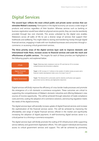 Malawi Digital Economy Strategy 2021-2026
26
Digital Services
The second layer reflects the most critical public and private sector services that can
stimulate Malawi’s economy. Participants in the digital economy can access a wide range of
products and services regardless of their location. Whereas services such as banking or
business registration would have relied on physical service points, they can now be seamlessly
provided through low cost channels. This access unlocked by the digital core enables
Malawians across all walks of life to use a diverse range of services that support their
livelihoods and wellbeing. This might relate to storing and transferring money through digital
financial services, engaging in trade with non-localised businesses and consumers through e-
commerce, or accessing critical government services.
The three priority areas of the digital services layer seek to improve domestic and
international trade flows, increase access to financial services and scale the reach and
effectiveness of public services. The targets for each of these priorities are highlighted in
the following graphic and explained below.
Digital services will firstly improve the efficiency of cross border trade processes and promote
the emergence of a rich domestic e-commerce ecosystem. These outcomes are critical to
supporting the competitiveness of Malawi’s domestic industries and offering Malawian’s new
sources of income opportunity. This will be achieved through reduction of trade compliance
costs and time, scaling the adoption of e-commerce solutions, and ensuring regulation meets
the needs of the digital economy.
The digital services layer will secondly increase uptake of digital financial services and increase
the sophistication of the financial services sector. This will be achieved by improving the
affordability and range of digital financial services offered in the market and significantly
increasing the adoption of digital payments. A well-functioning digital services sector is a
critical partner to a thriving e-commerce ecosystem.
The digital services layer will thirdly promote the scaling of ID infrastructure while supporting
service delivery and government digitisation efforts. This will support individual and business
access to critical government services and support. This will be achieved by promoting
 