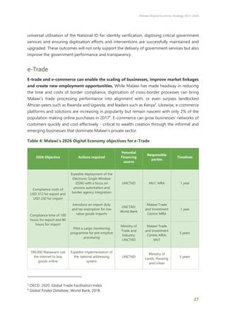 Malawi Digital Economy Strategy 2021-2026
27
universal utilisation of the National ID for identity verification, digitising critical government
services and ensuring digitisation efforts and interventions are successfully maintained and
upgraded. These outcomes will not only support the delivery of government services but also
improve the government performance and transparency.
e-Trade
E-trade and e-commerce can enable the scaling of businesses, improve market linkages
and create new employment opportunities. While Malawi has made headway in reducing
the time and costs of border compliance, digitisation of cross-border processes can bring
Malawi’s trade processing performance into alignment with, or even surpass landlocked
African peers such as Rwanda and Uganda, and leaders such as Kenya5
. Likewise, e-commerce
platforms and solutions are increasing in popularity but remain nascent with only 2% of the
population making online purchases in 20176
. E-commerce can grow businesses’ networks of
customers quickly and cost-effectively - critical to wealth creation through the informal and
emerging businesses that dominate Malawi’s private sector.
Table 4: Malawi’s 2026 Digital Economy objectives for e-Trade
2026 Objective Actions required
Potential
Financing
source
Responsible
parties
Timelines
Compliance costs of
USD 312 for export and
USD 250 for import
Compliance time of 100
hours for export and 80
hours for import
Expedite deployment of the
Electronic Single Window
(ESW) with a focus on
process automation and
border agency integration
UNCTAD MoT; MRA 1 year
Introduce an import duty
and tax exemption for low
value goods imports
UNCTAD;
World Bank
Malawi Trade
and Investment
Centre; MRA
1 year
Pilot a cargo monitoring
programme for pre-emptive
processing
Ministry of
Trade and
Industry;
UNCTAD
Malawi Trade
and Investment
Centre; MRA;
MoT
5 years
590,000 Malawians use
the internet to buy
goods online
Expedite implementation of
the national addressing
system
UNCTAD
Ministry of
Lands, Housing
and Urban
5 years
5
OECD. 2020. Global Trade Facilitation Index
6
Global Findex Database, World Bank, 2018
 