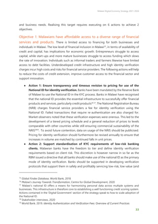 Malawi Digital Economy Strategy 2021-2026
33
and business needs. Realising this target requires executing on 6 actions to achieve 2
objectives.
Objective 1: Malawians have affordable access to a diverse range of financial
services and products. There is limited access to financing for both businesses and
individuals in Malawi. The low level of financial inclusion in Malawi15
, in terms of availability of
credit and capital, has implications for economic growth. Entrepreneurs struggle to access
capital, while start-ups and more mature businesses struggle to access funding which slows
the rate of innovation. Individuals such as informal traders and farmers likewise have limited
access to debt facilities. Underdeveloped credit infrastructure and high identity verification
charges incur high costs and risks for financial service providers. The following actions will help
to reduce the costs of credit extension, improve customer access to the financial sector and
support innovation.
● Action 1: Ensure transparency and timeous revision to pricing for use of the
National ID for identity verification. Banks have been mandated by the Reserve Bank
of Malawi to use the National ID in the KYC process. Banks in Malawi have recognised
that the national ID provides the essential infrastructure to successfully offer financial
products and services, particularly credit products16 17
. The National Registration Bureau
(NRB) charges financial service providers a fee for identity verification using the
National ID. Failed transactions that require re-authentication are also charged for.
Market observers noted that these verification expenses were onerous. This led to the
development of a tiered pricing schedule and a general reduction of prices to levels
comparable with other countries while still ensuring commercial sustainability of the
NRIS1819
. To avoid future contention, data on usage of the NRIS should be publicised.
Pricing for identity verification should furthermore be revised annually to ensure that
increases in volume are matched by continued falls in unit prices.
● Action 2: Support standardisation of KYC requirements of low-risk banking
clients. Malawian banks have the freedom to tier and define identity verification
requirements based on client risk. This discretion is however narrow in so far as the
RBM issued a directive that all banks should make use of the national ID as the primary
mode of identity verification. Banks should be supported in developing verification
protocols that support them in safely and profitably servicing low-risk, low value (and
15
Global Findex Database, World Bank, 2018
16
Malawi’s Journey Towards Transformation, Centre for Global Development, 2020
17
Malawi’s national ID offers a means for harmonising personal data across multiple systems and
businesses. This infrastructure is therefore core to establishing a well functioning credit scoring system.
Actions contained in the ‘Digital Government’ section of the strategy speak to how to scale adoption of
the National ID.
18
Stakeholder interviews, 2020
19
World Bank. 2019. Identity Authentication and Verification Fees: Overview of Current Practices
 