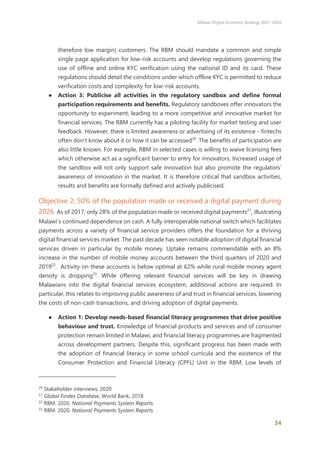 Malawi Digital Economy Strategy 2021-2026
34
therefore low margin) customers. The RBM should mandate a common and simple
single page application for low-risk accounts and develop regulations governing the
use of offline and online KYC verification using the national ID and its card. These
regulations should detail the conditions under which offline KYC is permitted to reduce
verification costs and complexity for low-risk accounts.
● Action 3: Publicise all activities in the regulatory sandbox and define formal
participation requirements and benefits. Regulatory sandboxes offer innovators the
opportunity to experiment, leading to a more competitive and innovative market for
financial services. The RBM currently has a piloting facility for market testing and user
feedback. However, there is limited awareness or advertising of its existence - fintechs
often don’t know about it or how it can be accessed20
. The benefits of participation are
also little known. For example, RBM in selected cases is willing to waive licensing fees
which otherwise act as a significant barrier to entry for innovators. Increased usage of
the sandbox will not only support safe innovation but also promote the regulators’
awareness of innovation in the market. It is therefore critical that sandbox activities,
results and benefits are formally defined and actively publicised.
Objective 2: 50% of the population made or received a digital payment during
2026. As of 2017, only 28% of the population made or received digital payments21
, illustrating
Malawi’s continued dependence on cash. A fully interoperable national switch which facilitates
payments across a variety of financial service providers offers the foundation for a thriving
digital financial services market. The past decade has seen notable adoption of digital financial
services driven in particular by mobile money. Uptake remains commendable with an 8%
increase in the number of mobile money accounts between the third quarters of 2020 and
201922
. Activity on these accounts is below optimal at 62% while rural mobile money agent
density is dropping23
. While offering relevant financial services will be key in drawing
Malawians into the digital financial services ecosystem, additional actions are required. In
particular, this relates to improving public awareness of and trust in financial services, lowering
the costs of non-cash transactions, and driving adoption of digital payments.
● Action 1: Develop needs-based financial literacy programmes that drive positive
behaviour and trust. Knowledge of financial products and services and of consumer
protection remain limited in Malawi, and financial literacy programmes are fragmented
across development partners. Despite this, significant progress has been made with
the adoption of financial literacy in some school curricula and the existence of the
Consumer Protection and Financial Literacy (CPFL) Unit in the RBM. Low levels of
20
Stakeholder interviews, 2020
21
Global Findex Database, World Bank, 2018
22
RBM. 2020. National Payments System Reports.
23
RBM. 2020. National Payments System Reports.
 
