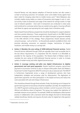 Malawi Digital Economy Strategy 2021-2026
35
financial literacy not only depress adoption of financial services, but also create a
number of worrying outcomes. For example, some rural mobile money agents have
been noted for charging undue fees to mobile money users24
. Most Malawians also
consider mobile money solely as a means of transaction and engage in cash-in, cash-
out activity. A lack of awareness and usage of the network for savings results in a high
cost of network operation - most cash-in transactions are conducted in urban areas
and transferred to rural areas where they are cashed out by agents. Ensuring sufficient
cash floats for agents and operating the cash supply chain is therefore costly.
Needs-based financial literacy programmes should be developed to support adoption
and drive positive behaviour. These programmes should build on the RBM financial
awareness campaigns and harmonise with the digital champion programme detailed
in the skills element of this strategy. These programmes should educate priority
consumer groups - such as farmers - on the particular products available to them, and
prioritise educating consumers on expectant charges, mechanisms of dispute
resolution, and mobile money as a savings tool.
● Action 2: Mandate the zero-rating of USSD-delivered financial services. Digital
financial services delivered through USSD are arguably those most accessible due to
the low device requirements. It is imperative that this channel is as affordable as
possible for the majority of the population. The Reserve Bank of Malawi needs to
mandate the zero rating of USSD-delivered financial services in order to increase
uptake of mobile money and other digital financial services.
● Action 3: Leverage existing and pilot new digital infrastructure to digitise
government and cash grant payments. Despite significant progress, government
payments to businesses continue to rely on cheques while public works and Malawi’s
Social Cash Transfer Programme (MSCTP) continue to rely on physical cash. The MSCTP
is furthermore fragmented across a range of development partners who have
independent strategies and processes used for disbursement. The digitisation of
government payments can drive participation in the digital economy and reduce the
costs associated with cash and cheque infrastructure.
This should be achieved through three activities: firstly, the phasing out of cheques for
government payment to businesses should be expedited; secondly, the establishment
of a MSCTP payment working group where members commit to pursuit of the most
efficient and effective means of payment. This group may support the replication of
workable solutions across partners. For example, UNDP has developed a disbursement
process in collaboration with a domestic bank that obliges the bank to biometrically
validate beneficiary identity and requires the bank solve for digital last-mile payment
24
Stakeholder interviews, 2020
 