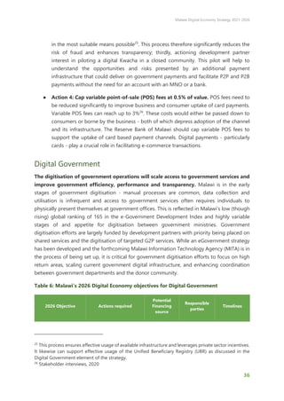 Malawi Digital Economy Strategy 2021-2026
36
in the most suitable means possible25
. This process therefore significantly reduces the
risk of fraud and enhances transparency; thirdly, actioning development partner
interest in piloting a digital Kwacha in a closed community. This pilot will help to
understand the opportunities and risks presented by an additional payment
infrastructure that could deliver on government payments and facilitate P2P and P2B
payments without the need for an account with an MNO or a bank.
● Action 4: Cap variable point-of-sale (POS) fees at 0.5% of value. POS fees need to
be reduced significantly to improve business and consumer uptake of card payments.
Variable POS fees can reach up to 3%26
. These costs would either be passed down to
consumers or borne by the business - both of which depress adoption of the channel
and its infrastructure. The Reserve Bank of Malawi should cap variable POS fees to
support the uptake of card based payment channels. Digital payments - particularly
cards - play a crucial role in facilitating e-commerce transactions.
Digital Government
The digitisation of government operations will scale access to government services and
improve government efficiency, performance and transparency. Malawi is in the early
stages of government digitisation - manual processes are common, data collection and
utilisation is infrequent and access to government services often requires individuals to
physically present themselves at government offices. This is reflected in Malawi’s low (though
rising) global ranking of 165 in the e-Government Development Index and highly variable
stages of and appetite for digitisation between government ministries. Government
digitisation efforts are largely funded by development partners with priority being placed on
shared services and the digitisation of targeted G2P services. While an eGovernment strategy
has been developed and the forthcoming Malawi Information Technology Agency (MITA) is in
the process of being set up, it is critical for government digitisation efforts to focus on high
return areas, scaling current government digital infrastructure, and enhancing coordination
between government departments and the donor community.
Table 6: Malawi’s 2026 Digital Economy objectives for Digital Government
2026 Objective Actions required
Potential
Financing
source
Responsible
parties
Timelines
25
This process ensures effective usage of available infrastructure and leverages private sector incentives.
It likewise can support effective usage of the Unified Beneficiary Registry (UBR) as discussed in the
Digital Government element of the strategy.
26
Stakeholder interviews, 2020
 