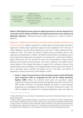 Malawi Digital Economy Strategy 2021-2026
38
Impactful digitisation
interventions are
effectively maintained
and upgraded
Establish MITA as a
centralised coordinating
mechanism and elevate the
ICT Steering Committee to
a high-level forum on ICT
and the Digital Economy
under the VPO
JICA; PPPC; MoI MoI; OPC 3 years
Malawi’s 2026 Digital Economy target for digital government is that the National ID is
universally used for identity verification and supports government service delivery and
digitisation objectives. Realising this target requires executing on 7 actions to achieve 3
objectives.
Objective 1: Malawi’s National ID is universally used for identity verification and
service innovation. Malawi’s national ID is a modern system with wide uptake that offers a
single view of identity. Mass registrations began and were completed in 2017 with over 10
million Malawians currently being registered and more than 9 million holding biometric-
enabled ID cards27
. The system has proved its efficacy being successfully used for voter
registration and identification in Malawi’s 2019/2020 national election and adopted across a
host of government departments and agencies. The national ID is a critical part of Malawi’s
digital infrastructure that can promote the reach and interoperability of digital services
delivered by the public and private sectors. The actions contained in the digital financial
services element of the strategy will enhance its usage for KYC verification. However, those
contained below will drive adoption across fragmented government systems that continue to
rely on alternative person identifiers and deepen its use in the design and delivery of
applications, products and services, as with Aadhaar in India28
.
● Action 1: Improve the performance of the social grant system and the Affordable
Input Programme (AIP) by integrating the AIP and the Unified Beneficiary
Registry (UBR). Malawi has extensive social grant and agricultural support
programmes funded by the government and the development partner community. The
UBR provides information on household eligibility and uptake of social protection
programmes by consolidating information on household socioeconomic status. The
UBR has adopted the national ID for individual identification which will enable the
27
Malik. 2020. Malawi’s Journey Towards Transformation: Lessons from its National ID Project. Center for
Global Development
28
Aadhar is India’s national identity program. The system has on-boarded over a billion individuals who
are all uniquely identified through a 12 digit number and can now have their identities verified through
a range of means. The system is nearly universally used for verification in the public and private sectors,
has adopted open approaches to design and is integrated with national payments infrastructure. This
has supported the emergence of a rich ecosystem of products and services leveraging the system.
 