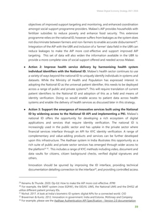 Malawi Digital Economy Strategy 2021-2026
39
objectives of improved support targeting and monitoring, and enhanced coordination
amongst social support programme providers. Malawi’s AIP provides households with
fertilizer subsidies to reduce poverty and enhance food security. This extensive
programme relies on the national ID, however suffers from leakages as the system does
not discriminate between farmers and non-farmers to enable accurate disbursement29
.
Integration of the AIP with the UBR and inclusion of a ‘farmer’ data field in the UBR can
reduce leakages to make the AIP more cost-effective and support improved AIP
targeting. This set of data will also widen the information available in the UBR to
provide a more complete view of social support offered and needed across Malawi.
● Action 2: Improve health service delivery by harmonising health system
individual identifiers with the National ID. Malawi’s health sector continues to use
a variety of ways beyond the national ID to uniquely identify individuals in systems and
datasets. While the Ministry of Health and Population has expressed interest in
adopting the National ID as the universal patient identifier, this needs to be deployed
across a range of public and private systems30
. This will require translation of current
patient identifiers to the National ID and adoption of this as a field and means of
identity verification. Doing so would enable access to patient data across health
systems and enable the delivery of health services as discussed later in this strategy.
● Action 3: Support the emergence of innovative services built using the National
ID by widening access to the National ID API and implementing a PKI. Malawi’s
national ID offers the opportunity for developing a rich ecosystem of digital
applications and services that require identity verification. The national ID is
increasingly used in the public sector and has uptake in the private sector where
financial services interface through an API for KYC identity verification. A range of
complementary and value-adding products and services can be further developed
upon this infrastructure. The Aadhaar system in India illustrates this opportunity as a
rich suite of public and private sector services has emerged through wider access to
the platform31 32
. This includes a range of KYC methods including video, document and
data vaults for citizens, citizen background checks, verified digital signatures and
others.
Innovation should be spurred by improving the ID interface, providing technical
documentation detailing connection to the interface33
, and providing controlled access
29
Kenamu & Thunde. 2020. Op-Ed: How to make the AIP more cost-effective. IFPRI
30
For example, the BART system (now EGPAF), the EID/VL LIMS, the National LIMS and the DHIS2 all
utilize different patient primary IDs.
31
Nichol. 2017. A look at India’s biometric ID system: digital APIs for a connected world. CIO
32
Braverman & Kuntz. 2012. Innovation in government: India and Estonia. McKinsey and Company.
33
For example, please see the Aadhaar Authentication API Specification - Version 2.0 documentation
 