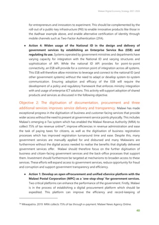 Malawi Digital Economy Strategy 2021-2026
40
for entrepreneurs and innovators to experiment. This should be complemented by the
roll-out of a public-key infrastructure (PKI) to enable innovative products like those in
the Aadhaar example above, and enable alternative certification of identity through
mobile channels such as Two-Factor Authentication (2FA).
● Action 4: Widen usage of the National ID in the design and delivery of
government services by establishing an Enterprise Service Bus (ESB) and
regulating its use. Systems operated by government ministries and departments have
varying capacity for integration with the National ID and varying structures and
sophistication of API. While the national ID API provides for point-to-point
connectivity, an ESB will provide for a common point of integration across all systems.
This ESB will therefore allow ministries to leverage and connect to the national ID (and
other government systems) without the need to adapt or develop system-to-system
communication. Ensuring adoption and efficacy of the ESB will require the
development of a policy and regulatory framework that enforces ministry integration
with and usage of enterprise ICT solutions. This activity will support adoption of shared
products and services as discussed in the following objective.
Objective 2: The digitisation of documentation, procurement and three
additional services improves service delivery and transparency. Malawi has made
exceptional progress in the digitisation of business and customer facing services that provide
wider access without the need to present at government service points physically. This includes
Malawi’s emerging e-Tax system which has enabled the Malawi Revenue Authority (MRA) to
collect 75% of tax revenue online34
, improve efficiencies in revenue administration and ease
the task of paying taxes for citizens, as well as the digitisation of business registration
processes which has improved registration turnaround time and ease. Despite this, many
government services are manually applied for and disbursed and many Malawians are
furthermore without the digital access needed to realise the benefits that digitally delivered
government services offer. Malawi should therefore focus on the further digitisation of
business and citizen-facing government services and the back-office processes that support
them. Investment should furthermore be targeted at mechanisms to broaden access to these
services. These efforts will expand access to government services, reduce opportunity for fraud
and corruption and support government transparency and efficiency.
● Action 1: Develop an open eProcurement and unified eService platform with the
Malawi Postal Corporation (MPC) as a ‘one-stop-shop’ for government services.
Two critical platforms can enhance the performance of the government. Firstly, Malawi
is in the process of establishing a digital procurement platform which should be
expedited. This platform can improve the efficiency and record-keeping of
34
Mkwapatira. 2019. MRA collects 75% of tax through e-payment. Malawi News Agency Online.
 