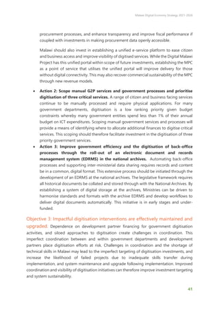 Malawi Digital Economy Strategy 2021-2026
41
procurement processes, and enhance transparency and improve fiscal performance if
coupled with investments in making procurement data openly accessible.
Malawi should also invest in establishing a unified e-service platform to ease citizen
and business access and improve visibility of digitised services. While the Digital Malawi
Project has this unified portal within scope of future investments, establishing the MPC
as a point of service that utilises the unified portal will improve delivery for those
without digital connectivity. This may also recover commercial sustainability of the MPC
through new revenue models.
• Action 2: Scope manual G2P services and government processes and prioritise
digitisation of three critical services. A range of citizen and business facing services
continue to be manually processed and require physical applications. For many
government departments, digitisation is a low ranking priority given budget
constraints whereby many government entities spend less than 1% of their annual
budget on ICT expenditures. Scoping manual government services and processes will
provide a means of identifying where to allocate additional finances to digitise critical
services. This scoping should therefore facilitate investment in the digitisation of three
priority government services.
• Action 3: Improve government efficiency and the digitisation of back-office
processes through the roll-out of an electronic document and records
management system (EDRMS) in the national archives. Automating back-office
processes and supporting inter-ministerial data sharing requires records and content
be in a common, digital format. This extensive process should be initiated through the
development of an EDRMS at the national archives. The legislative framework requires
all historical documents be collated and stored through with the National Archives. By
establishing a system of digital storage at the archives, Ministries can be driven to
harmonise standards and formats with the archive EDRMS and develop workflows to
deliver digital documents automatically. This initiative is in early stages and under-
funded.
Objective 3: Impactful digitisation interventions are effectively maintained and
upgraded. Dependence on development partner financing for government digitisation
activities, and siloed approaches to digitisation create challenges in coordination. This
imperfect coordination between and within government departments and development
partners place digitisation efforts at risk. Challenges in coordination and the shortage of
technical skills in Malawi may lead to the imperfect targeting of digitisation investments, and
increase the likelihood of failed projects due to inadequate skills transfer during
implementation, and system maintenance and upgrade following implementation. Improved
coordination and visibility of digitisation initiatives can therefore improve investment targeting
and system sustainability.
 